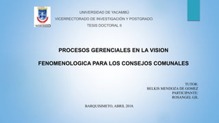 TUTOR:
BELKIS MENDOZA DE GOMEZ
PARTICIPANTE:
ROSANGEL GIL
BARQUISIMETO, ABRIL 2018.
UNIVERSIDAD DE YACAMBÚ
VICERRECTORADO DE INVESTIGACIÓN Y POSTGRADO.
TESIS DOCTORAL II
PROCESOS GERENCIALES EN LA VISION
FENOMENOLOGICA PARA LOS CONSEJOS COMUNALES
 