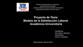 REPÚBLICA BOLIVARIANA DE VENEZUELA
UNIVERSIDAD DE YACAMBÚ
VICERRECTORADO DE INVESTIGACIÓN Y POSTGRADO.
SEMINARIO AVANZADO TESIS DOCTORAL II
Facilitadora:
Dra. Belkis Mendoza
Participante:
Naima J. Bastardo
Barquisimeto, abril de 2018
Proyecto de Tesis:
Modelo de la Satisfacción Laboral
Académica Universitaria
 