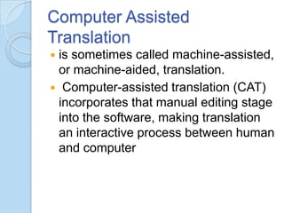 Computer Assisted
Translation
is sometimes called machine-assisted,
or machine-aided, translation.
 Computer-assisted translation (CAT)
incorporates that manual editing stage
into the software, making translation
an interactive process between human
and computer


 