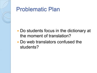 Problematic Plan

Do students focus in the dictionary at
the moment of translation?
 Do web translators confused the
students?


 