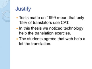 Justify
Tests made on 1999 report that only
15% of translators use CAT.
 In this thesis we noticed technology
help the translation exercise.
 The students agreed that web help a
lot the translation.


 