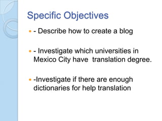 Specific Objectives


- Describe how to create a blog



- Investigate which universities in
Mexico City have translation degree.



-Investigate if there are enough
dictionaries for help translation

 