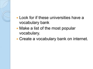 Look for if these universities have a
vocabulary bank
 Make a list of the most popular
vocabulary.
 Create a vocabulary bank on internet.


 
