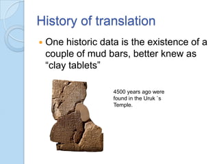 History of translation


One historic data is the existence of a
couple of mud bars, better knew as
“clay tablets”
4500 years ago were
found in the Uruk `s
Temple.

 