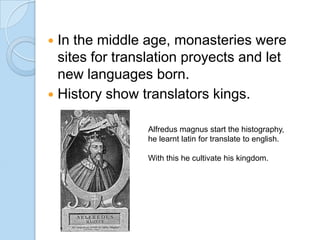 In the middle age, monasteries were
sites for translation proyects and let
new languages born.
 History show translators kings.


Alfredus magnus start the histography,
he learnt latin for translate to english.
With this he cultivate his kingdom.

 