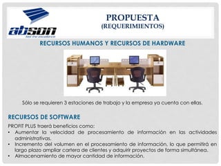 PROPUESTA
(REQUERIMIENTOS)
RECURSOS HUMANOS Y RECURSOS DE HARDWARE
Sólo se requieren 3 estaciones de trabajo y la empresa ya cuenta con ellas.
RECURSOS DE SOFTWARE
PROFIT PLUS traerá beneficios como:
•  Aumentar la velocidad de procesamiento de información en las actividades
administrativas.
•  Incremento del volumen en el procesamiento de información, lo que permitirá en
largo plazo ampliar cartera de clientes y adquirir proyectos de forma simultánea.
•  Almacenamiento de mayor cantidad de información.
 