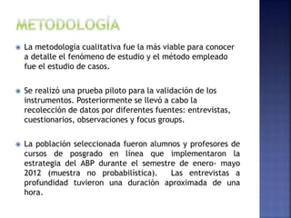  La metodología cualitativa fue la más viable para conocer
a detalle el fenómeno de estudio y el método empleado
fue el estudio de casos.
 Se realizó una prueba piloto para la validación de los
instrumentos. Posteriormente se llevó a cabo la
recolección de datos por diferentes fuentes: entrevistas,
cuestionarios, observaciones y focus groups.
 La población seleccionada fueron alumnos y profesores de
cursos de posgrado en línea que implementaron la
estrategia del ABP durante el semestre de enero- mayo
2012 (muestra no probabilística). Las entrevistas a
profundidad tuvieron una duración aproximada de una
hora.
 