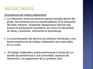Competencia de trabajo colaborativo
 La interacción entre los alumnos genera sinergia dentro del
grupo, favoreciendo que se responsabilicen en la búsqueda
del éxito colectivo. Surgiendo regulaciones internas que
buscan la participación equitativa, así como el intercambio
de ideas y opiniones, reforzando el aprendizaje.
 La automotivación del alumno (su esfuerzo individual) y una
buena experiencia de trabajo colaborativo son esenciales
en un curso.
 El trabajo colaborativo puede promoverse a través de: un
sentido de pertenencia a una comunidad, espacios de
interacción y el seguimiento de un profesor tutor.
 