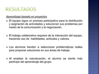 Aprendizaje basado en proyectos
 El equipo sigue un proceso participativo para la distribución
y asignación de actividades y solucionan sus problemas por
medio de la comunicación y la negociación.
 El trabajo colaborativo requiere de la interacción del equipo,
haciendo uso de habilidades, actitudes y valores.
 Los alumnos tienden a seleccionar problemáticas reales
para proponer soluciones en sus áreas de trabajo.
 Al emplear la coevaluación, el alumno se siente más
partícipe del aprendizaje del grupo.
 