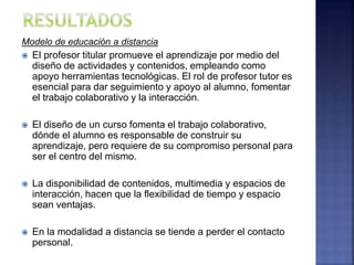 Modelo de educación a distancia
 El profesor titular promueve el aprendizaje por medio del
diseño de actividades y contenidos, empleando como
apoyo herramientas tecnológicas. El rol de profesor tutor es
esencial para dar seguimiento y apoyo al alumno, fomentar
el trabajo colaborativo y la interacción.
 El diseño de un curso fomenta el trabajo colaborativo,
dónde el alumno es responsable de construir su
aprendizaje, pero requiere de su compromiso personal para
ser el centro del mismo.
 La disponibilidad de contenidos, multimedia y espacios de
interacción, hacen que la flexibilidad de tiempo y espacio
sean ventajas.
 En la modalidad a distancia se tiende a perder el contacto
personal.
 