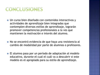  Un curso bien diseñado con contenidos interactivos y
actividades de aprendizaje bien integradas que
contemplen diversos estilos de aprendizaje, lograrán
promover competencias profesionales a la ves que
mantienen la motivación e interés del alumno.
 No se encontró evidencia de que haya una resistencia al
cambio de modalidad por parte de alumnos o profesores.
 El alumno pasa por un período de adaptación al modelo
educativo, durante el cual el cuál va a descubrir si este
modelo es el apropiado para su estilo de aprendizaje.
 