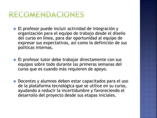  El profesor puede incluir actividad de integración y
organización para el equipo de trabajo desde el diseño
del curso en línea, para dar oportunidad al equipo de
expresar sus expectativas, así como la definición de sus
políticas internas.
 El profesor tutor debe trabajar directamente con sus
equipos sobre todo durante las primeras semanas del
curso que es cuando más requieren de apoyo.
 Docentes y alumnos deben estar capacitados para el uso
de la plataforma tecnológica que se utilice en su curso,
ayudando a reducir la incertidumbre y favoreciendo el
desarrollo del proyecto desde sus etapas iniciales.
 