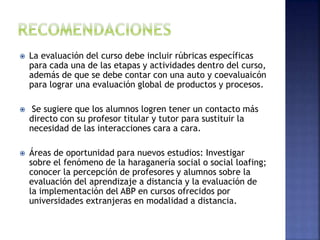  La evaluación del curso debe incluir rúbricas específicas
para cada una de las etapas y actividades dentro del curso,
además de que se debe contar con una auto y coevaluaicón
para lograr una evaluación global de productos y procesos.
 Se sugiere que los alumnos logren tener un contacto más
directo con su profesor titular y tutor para sustituir la
necesidad de las interacciones cara a cara.
 Áreas de oportunidad para nuevos estudios: Investigar
sobre el fenómeno de la haraganería social o social loafing;
conocer la percepción de profesores y alumnos sobre la
evaluación del aprendizaje a distancia y la evaluación de
la implementación del ABP en cursos ofrecidos por
universidades extranjeras en modalidad a distancia.
 