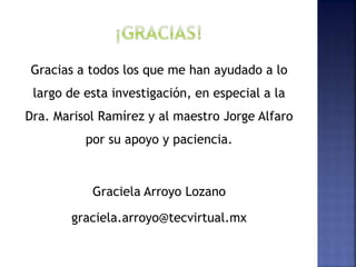 Gracias a todos los que me han ayudado a lo
largo de esta investigación, en especial a la
Dra. Marisol Ramírez y al maestro Jorge Alfaro
por su apoyo y paciencia.
Graciela Arroyo Lozano
graciela.arroyo@tecvirtual.mx
 