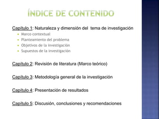Capítulo 1: Naturaleza y dimensión del tema de investigación
 Marco contextual
 Planteamiento del problema
 Objetivos de la investigación
 Supuestos de la investigación
Capítulo 2: Revisión de literatura (Marco teórico)
Capítulo 3: Metodología general de la investigación
Capítulo 4: Presentación de resultados
Capítulo 5: Discusión, conclusiones y recomendaciones
 