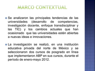  Se analizaron las principales tendencias de las
universidades (desarrollo de competencias,
investigación docente, enfoque transdisciplinar y
las TIC) y los cambios actuales que han
ocasionado que las universidades estén abiertas
a nuevas ideas e innovaciones.
 La investigación se realizó, en una institución
educativa privada del norte de México y se
seleccionaron dos cursos de posgrado en línea
que implementaron ABP en sus cursos, durante el
período de enero-mayo 2012.
 