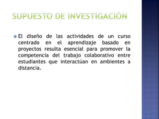  El diseño de las actividades de un curso
centrado en el aprendizaje basado en
proyectos resulta esencial para promover la
competencia del trabajo colaborativo entre
estudiantes que interactúan en ambientes a
distancia.
 