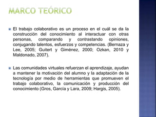  El trabajo colaborativo es un proceso en el cuál se da la
construcción del conocimiento al interactuar con otras
personas, comparando y contrastando opiniones,
conjugando talentos, esfuerzos y competencias. (Bernaza y
Lee, 2005; Guitert y Giménez, 2000; Ozkan, 2010 y
Maldonado, 2007).
 Las comunidades virtuales refuerzan el aprendizaje, ayudan
a mantener la motivación del alumno y la adaptación de la
tecnología por medio de herramientas que promueven el
trabajo colaborativo, la comunicación y producción del
conocimiento (Gros, García y Lara, 2009; Hargis, 2005).
 