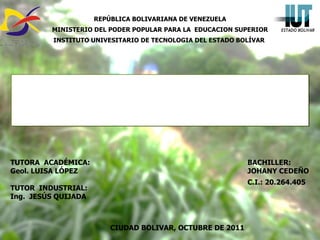 REPÚBLICA BOLIVARIANA DE VENEZUELA MINISTERIO DEL PODER POPULAR PARA LA  EDUCACION SUPERIOR INSTITUTO UNIVESITARIO DE TECNOLOGIA DEL ESTADO BOLÍVAR   TUTORA  ACADÉMICA: Geol. LUISA LÓPEZ  TUTOR  INDUSTRIAL: Ing.  JESÚS QUIJADA   BACHILLER:  JOHANY CEDEÑO  C.I.: 20.264.405 CIUDAD BOLIVAR, OCTUBRE DE 2011 