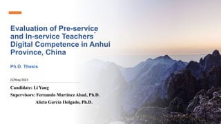 Evaluation of Pre-service
and In-service Teachers ́
Digital Competence in Anhui
Province, China
Ph.D. Thesis
Candidate: Li Yang
Supervisors: Fernando Martínez Abad, Ph.D.
Alicia García Holgado, Ph.D.
22/May/2023
 