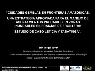 “CIUDADES GEMELAS EN FRONTERAS AMAZÓNICAS,
UNA ESTRATEGIA APROPIADA PARA EL MANEJO DE
ASENTAMIENTOS PRECARIOS EN ZONAS
INUNDABLES EN FRANJAS DE FRONTERA:
ESTUDIO DE CASO LETICIA Y TABATINGA”.
INSTITUTE FOR HOUSING AND URBAN DEVELOPMENT STUDIES – IHS
LUND UNIVERSITY - HDM
Erik Vergel Tovar
Arquitecto – Universidad Nacional de Colombia, Sede Bogotá
Master en Gestión Urbana y Desarrollo – IHS, Erasmus University of Rotterdam, Países Bajos
Asesor– Departamento Nacional de Planeación DNP
 