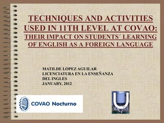 TECHNIQUES AND ACTIVITIES
USED IN 11TH LEVEL AT COVAO:
THEIR IMPACT ON STUDENTS´ LEARNING
OF ENGLISH AS A FOREIGN LANGUAGE

MATILDE LOPEZ AGUILAR
LICENCIATURA EN LA ENSEÑANZA
DEL INGLES
JANUARY, 2012

 
