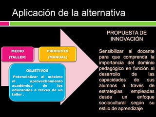 Propuestas que elevan el    trabajo académicoPromueve la formación docentePropósitos de la alternativaQue el docente, aplique estrategias en base a las capacidades del alumno según su estilo de aprendizaje 