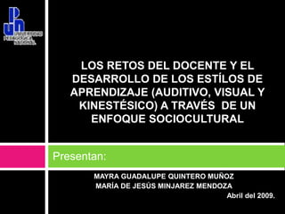 Presentan: LOS RETOS DEL DOCENTE Y EL DESARROLLO DE LOS ESTÍLOS DE APRENDIZAJE (AUDITIVO, VISUAL Y KINESTÉSICO) A TRAVÉS  DE UN ENFOQUE SOCIOCULTURAL  MAYRA GUADALUPE QUINTEROMUÑOZ MARÍA DE JESÚS MINJAREZ MENDOZA Abril del 2009. 