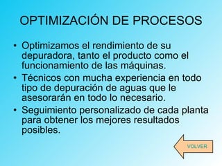 OPTIMIZACIÓN DE PROCESOS Optimizamos el rendimiento de su depuradora, tanto el producto como el funcionamiento de las máquinas. Técnicos con mucha experiencia en todo tipo de depuración de aguas que le asesorarán en todo lo necesario. Seguimiento personalizado de cada planta para obtener los mejores resultados posibles. VOLVER 