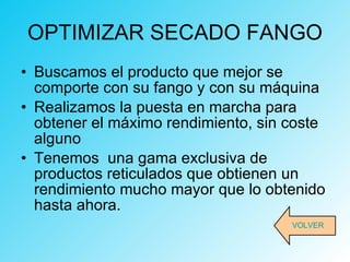OPTIMIZAR SECADO FANGO Buscamos el producto que mejor se comporte con su fango y con su máquina Realizamos la puesta en marcha para obtener el máximo rendimiento, sin coste alguno Tenemos  una gama exclusiva de productos reticulados que obtienen un rendimiento mucho mayor que lo obtenido hasta ahora. VOLVER 