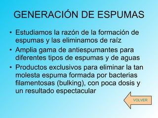 GENERACIÓN DE ESPUMAS Estudiamos la razón de la formación de espumas y las eliminamos de raíz Amplia gama de antiespumantes para diferentes tipos de espumas y de aguas Productos exclusivos para eliminar la tan molesta espuma formada por bacterias filamentosas (bulking), con poca dosis y un resultado espectacular VOLVER 