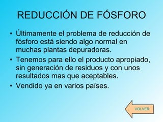 REDUCCIÓN DE FÓSFORO Últimamente el problema de reducción de fósforo está siendo algo normal en muchas plantas depuradoras.  Tenemos para ello el producto apropiado, sin generación de residuos y con unos resultados mas que aceptables.  Vendido ya en varios países. VOLVER 