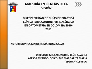 DISPONIBILIDAD DE GUÍAS DE PRÁCTICA
CLÍNICA PARA CONJUNTIVITIS ALÉRGICA
EN OPTOMETRÍA EN COLOMBIA 2010-
2011
MAESTRÍA EN CIENCIAS DE LA
VISIÓN
AUTOR: MÓNICA MARLENE MÁRQUEZ GALVIS
DIRECTOR: M.Sc ALEJANDRO LEÓN ALVAREZ
ASESOR METODOLÓGICO: MD MARGARITA MARÍA
SEGURA ACEVEDO
 