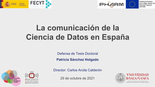 La comunicación de la
Ciencia de Datos en España
Defensa de Tesis Doctoral
Patricia Sánchez Holgado
Director: Carlos Arcila Calderón
29 de octubre de 2021
 