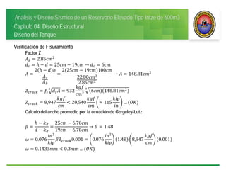 Análisis y Diseño Sísmico de un Reservorio Elevado Tipo Intze de 600m3
Capitulo 04: Diseño Estructural
Diseño del Tanque
Verificación de Fisuramiento
Factor Z
2.85
25 19 → 6
2 2 25 19 100
22.80
2.85
→ 148.81
932 6 148.81
8,947 20,540 115 …
Calculo del ancho promedio por la ecuación de Gergeley-Lutz
25 6.70
19 6.70
→ 1.48
0.076 0.001 0.076 1.48 8,947 0.001
0.1433 0.3 …
 