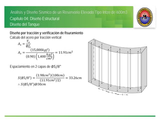 Análisis y Diseño Sísmico de un Reservorio Elevado Tipo Intze de 600m3
Capitulo 04: Diseño Estructural
Diseño del Tanque
Diseño por tracción y verificación de fisuramiento
Calculo del acero por tracción vertical
∅
15,000
0.90 1,400
11.91
Espaciamiento en 2 capas de ∅5/8"
∅5/8"
1.98 100
11.91 /2
33.26
∴ ∅5/8" @30
 