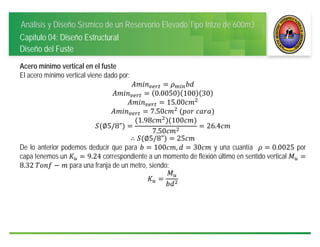 Análisis y Diseño Sísmico de un Reservorio Elevado Tipo Intze de 600m3
Capitulo 04: Diseño Estructural
Diseño del Fuste
Acero mínimo vertical en el fuste
El acero mínimo vertical viene dado por:
0.0050 100 30
15.00
7.50 	 	
∅5/8"
1.98 100
7.50
26.4
∴ ∅5/8" 25
De lo anterior podemos deducir que para 100 , 30 y una cuantía 0.0025 por
capa tenemos un 9.24 correspondiente a un momento de flexión último en sentido vertical
8.32	 para una franja de un metro, siendo:
 