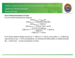 Análisis y Diseño Sísmico de un Reservorio Elevado Tipo Intze de 600m3
Capitulo 04: Diseño Estructural
Diseño del Fuste
Acero mínimo horizontal en el fuste
El acero mínimo horizontal viene dado por:
0.0030 100 30
9.00
4.50 	 	
∅1/2"
1.27 100
4.50
28.2
∴ ∅1/2" 25
De lo anterior podemos deducir que para 100 , 30 y una cuantía 0.0015 por
capa tenemos un 5.59 correspondiente a un momento de flexión último en sentido horizontal
5.04	 para una franja de un metro.
 