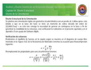 Análisis y Diseño Sísmico de un Reservorio Elevado Tipo Intze de 600m3
Capitulo 04: Diseño Estructural
Diseño de la Cimentación
Diseño Estructural de la Cimentación
Se plantea una cimentación rígida con geometría circular/cilíndrica con un peralte de 1.80 aprox. esto
debido a que en la base del fuste se tiene un momento de volteo elevado del orden de
22,000	 esto trae consigo la necesidad de generar un contrapeso en la base a fin de
garantizar la estabilidad de la estructura, esta verificación la realizamos en el presente apartado y en el
Apéndice D con ayuda del Software Allpile,
Verificación de esfuerzos
Realizamos el equilibrio de fuerzas en la zapata según se muestra en el diagrama de cuerpo libre
mostrado en la Figura 4-02, de la Resistencia de Materiales tenemos la ecuación para flexocompresión
siguiente:
Reemplazando las propiedades para una circunferencia tenemos:
4
2
64
1
8
 