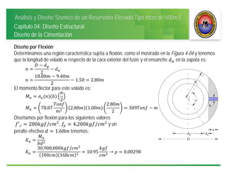 Análisis y Diseño Sísmico de un Reservorio Elevado Tipo Intze de 600m3
Capitulo 04: Diseño Estructural
Diseño de la Cimentación
Diseño por Flexión
Determinamos una región característica sujeta a flexión, como el mostrado en la Figura 4-04 y tenemos
que la longitud de volado respecto de la cara exterior del fuste y el ensanche en la zapata es:
2
18.00 9.40
2
1.50 2.80
El momento flector para este volado es:
2
78.87 2.80 1.00
2.80
2
309
Diseñamos por flexión para los siguientes valores
′ 280 / , 4,200 / y un
peralte efectivo 1.68 tenemos:
30,900,000 /
100 168
10.95 → 0.00298
 