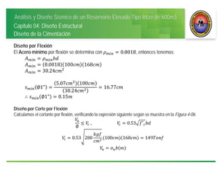 Análisis y Diseño Sísmico de un Reservorio Elevado Tipo Intze de 600m3
Capitulo 04: Diseño Estructural
Diseño de la Cimentación
Diseño por Flexión
El Acero mínimo por flexión se determina con 0.0018, entonces tenemos:
0.0018 100 168
30.24
∅1"
5.07 100
30.24
16.77
∴ ∅1" 0.15
Diseño por Corte por Flexión
Calculamos el cortante por flexión, verificando la expresión siguiente según se muestra en la Figura 4-06.
∅
	, 															 0.53 ′
0.53 280 100 168 149
 