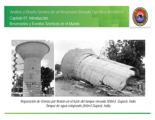 Análisis y Diseño Sísmico de un Reservorio Elevado Tipo Intze de 600m3
Capítulo 01: Introducción
Reservorios y Eventos Sísmicos en el Mundo
Reparación de Grietas por flexión en el fuste del tanque elevado 500m3. Gujarat, India.
Tanque de agua colapsado 265m3 Gujarat, India.
 