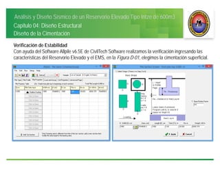 Análisis y Diseño Sísmico de un Reservorio Elevado Tipo Intze de 600m3
Capitulo 04: Diseño Estructural
Diseño de la Cimentación
Verificación de Estabilidad
Con ayuda del Software Allpile v6.5E de CivilTech Software realizamos la verificación ingresando las
características del Reservorio Elevado y el EMS, en la Figura D-01, elegimos la cimentación superficial.
 