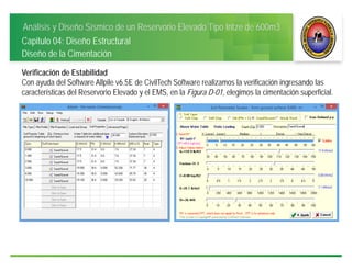 Análisis y Diseño Sísmico de un Reservorio Elevado Tipo Intze de 600m3
Capitulo 04: Diseño Estructural
Diseño de la Cimentación
Verificación de Estabilidad
Con ayuda del Software Allpile v6.5E de CivilTech Software realizamos la verificación ingresando las
características del Reservorio Elevado y el EMS, en la Figura D-01, elegimos la cimentación superficial.
 