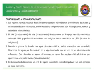 Análisis y Diseño Sísmico de un Reservorio Elevado Tipo Intze de 600m3
Conclusiones y Recomendaciones
CONCLUSIONES Y RECOMENDACIONES
1. Las vigentes normas peruanas de diseño sismorresistente no detallan un procedimiento de análisis y
diseño estructural de reservorios, siendo necesario complementarlas con investigaciones, normas y
estándares internacionales.
2. El 29% (24 reservorios) del total (84 reservorios) de reservorios en Arequipa han sido construidos
antes del 2005, y que los tres reservorios más antiguos fueron construidos en 1,926 (88 años de
antigüedad)
3. Durante la prueba de llenado con agua (situación estática), varios reservorios han presentado
filtraciones de aguas por fisuramiento en la viga intermedia, que es uno de los elementos más
esforzados. Esta situación se agrava si tenemos en cuenta las presiones hidrodinámicas que
aparecen en un evento sísmico (situación dinámica)
4. De la masa total almacenada un 44% del líquido es excitado en modo impulsivo y un 56% participa
en modo convectivo.
 