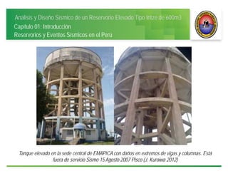Análisis y Diseño Sísmico de un Reservorio Elevado Tipo Intze de 600m3
Capítulo 01: Introducción
Reservorios y Eventos Sísmicos en el Perú
Tanque elevado en la sede central de EMAPICA con daños en extremos de vigas y columnas. Está
fuera de servicio Sismo 15 Agosto 2007 Pisco (J. Kuroiwa 2012)
 