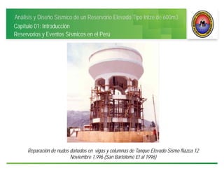 Análisis y Diseño Sísmico de un Reservorio Elevado Tipo Intze de 600m3
Capítulo 01: Introducción
Reservorios y Eventos Sísmicos en el Perú
Reparación de nudos dañados en vigas y columnas de Tanque Elevado Sismo Nazca 12
Noviembre 1,996 (San Bartolomé Et al 1996)
 