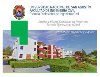 4
UNIVERSIDAD NACIONAL DE SAN AGUSTÍN
FACULTAD DE INGENIERÍA CIVIL
Escuela Profesional de Ingeniería Civil
Análisis y Diseño Sísmico de un Reservorio
Elevado Tipo Intze de 600m3
Bach. Ebherlin Bruno Quispe Apaza
 