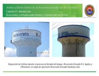 Análisis y Diseño Sísmico de un Reservorio Elevado Tipo Intze de 600m3
Capítulo 01: Introducción
Reservorios y el Inadecuado Diseño y Construcción en el Perú
Reparación de Grietas durante el proceso de llenado del tanque, Reservorio Elevado R-4, Iquitos y
Filtraciones en etapa de operación Reservorio Elevado Hualmay Lima
 