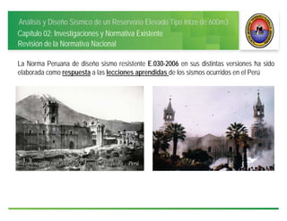 Análisis y Diseño Sísmico de un Reservorio Elevado Tipo Intze de 600m3
Capítulo 02: Investigaciones y Normativa Existente
Revisión de la Normativa Nacional
La Norma Peruana de diseño sismo resistente E.030-2006 en sus distintas versiones ha sido
elaborada como respuesta a las lecciones aprendidas de los sismos ocurridos en el Perú
 
